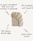 The mushie Mini Muslin Crib Sheet in beige is made of 100% cotton, pre-washed for softness, with a full elastic edge. Fits most US mini crib mattresses and playards. Breathable and comfy for your little one.